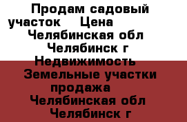 Продам садовый участок  › Цена ­ 130 000 - Челябинская обл., Челябинск г. Недвижимость » Земельные участки продажа   . Челябинская обл.,Челябинск г.